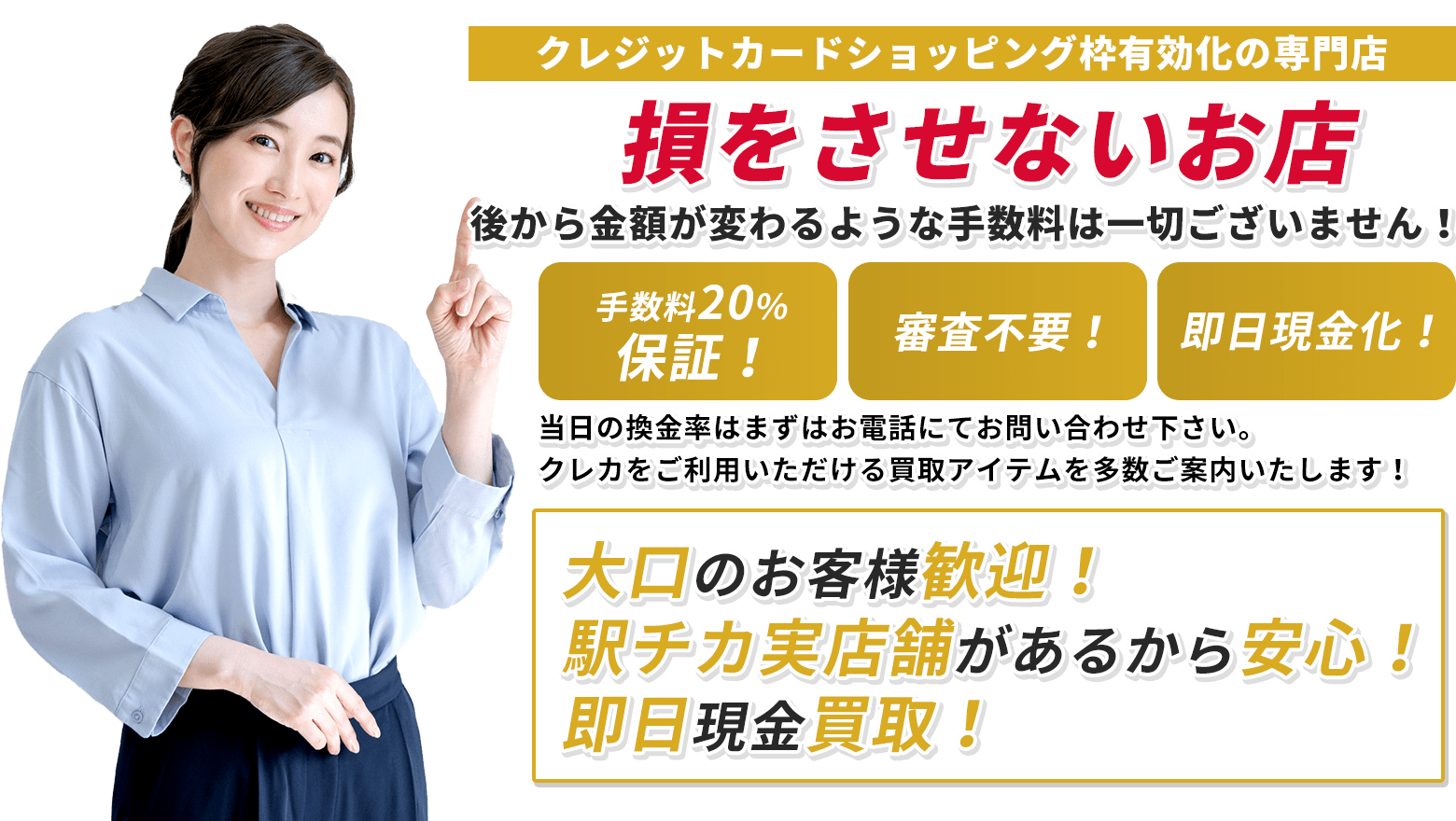 全て換金率通りに現金買取！後から金額が変わるような手数料は一切ございません！弊社換金手数料無料！当日の換金率はまずはお電話にてお問い合わせ下さい。クレカをご利用いただける買取アイテムを多数ご案内致します！大口のお客様歓迎中！駅チカ実店舗があるから安心！即時現金買取！