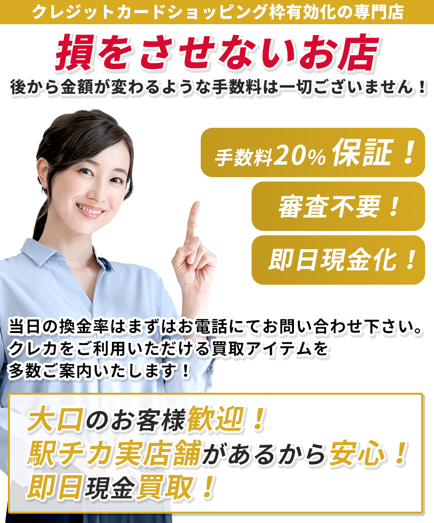 全て換金率通りに現金買取！後から金額が変わるような手数料は一切ございません！弊社換金手数料無料！当日の換金率はまずはお電話にてお問い合わせ下さい。クレカをご利用いただける買取アイテムを多数ご案内致します！大口のお客様歓迎中！駅チカ実店舗があるから安心！即時現金買取！